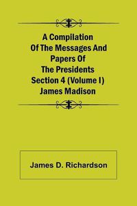 Cover image for A Compilation of the Messages and Papers of the Presidents Section 4 (Volume I) James Madison