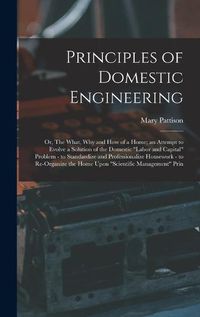 Cover image for Principles of Domestic Engineering; or, The What, why and how of a Home; an Attempt to Evolve a Solution of the Domestic "labor and Capital" Problem - to Standardize and Professionalize Housework - to Re-organize the Home Upon "scientific Management" Prin