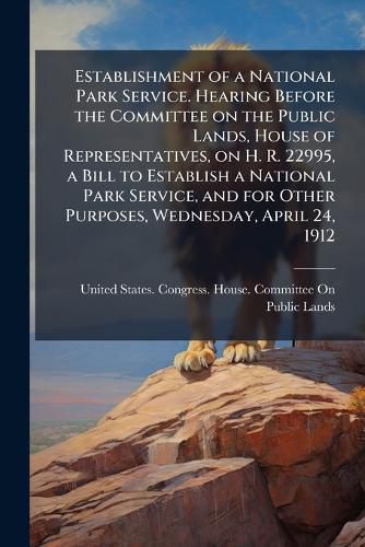 Cover image for Establishment of a National Park Service. Hearing Before the Committee on the Public Lands, House of Representatives, on H. R. 22995, a Bill to Establish a National Park Service, and for Other Purposes, Wednesday, April 24, 1912
