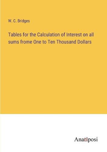 Cover image for Tables for the Calculation of Interest on all sums frome One to Ten Thousand Dollars