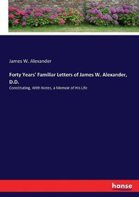 Cover image for Forty Years' Familiar Letters of James W. Alexander, D.D.: Constituting, With Notes, a Memoir of His Life