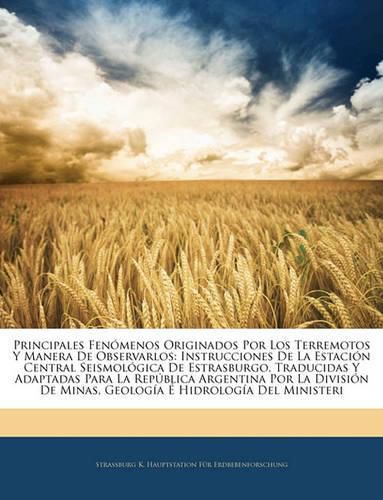 Cover image for Principales Fenmenos Originados Por Los Terremotos y Manera de Observarlos: Instrucciones de La Estacin Central Seismolgica de Estrasburgo, Traducidas y Adaptadas Para La Repblica Argentina Por La Divisin de Minas, Geologa Hidrologa del M