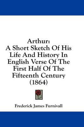 Cover image for Arthur: A Short Sketch of His Life and History in English Verse of the First Half of the Fifteenth Century (1864)