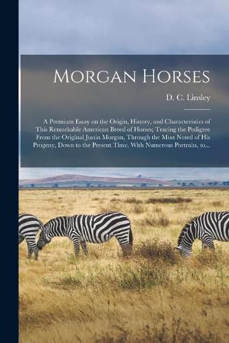 Morgan Horses: a Premium Essay on the Origin, History, and Characteristics of This Remarkable American Breed of Horses; Tracing the Pedigree From the Original Justin Morgan, Through the Most Noted of His Progeny, Down to the Present Time. With...