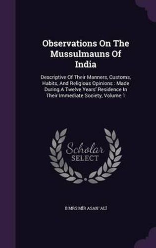 Cover image for Observations on the Mussulmauns of India: Descriptive of Their Manners, Customs, Habits, and Religious Opinions: Made During a Twelve Years' Residence in Their Immediate Society, Volume 1