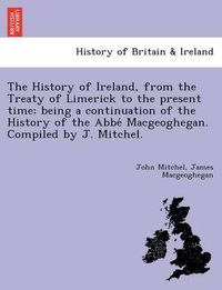 Cover image for The History of Ireland, from the Treaty of Limerick to the present time; being a continuation of the History of the Abbe&#769; Macgeoghegan. Compiled by J. Mitchel.