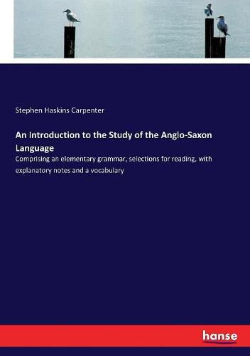 Cover image for An Introduction to the Study of the Anglo-Saxon Language: Comprising an elementary grammar, selections for reading, with explanatory notes and a vocabulary