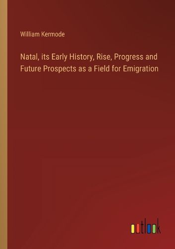 Natal, its Early History, Rise, Progress and Future Prospects as a Field for Emigration