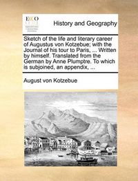 Cover image for Sketch of the Life and Literary Career of Augustus Von Kotzebue; With the Journal of His Tour to Paris, ... Written by Himself. Translated from the German by Anne Plumptre. to Which Is Subjoined, an Appendix, ...