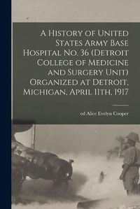 Cover image for A History of United States Army Base Hospital No. 36 (Detroit College of Medicine and Surgery Unit) Organized at Detroit, Michigan, April 11th, 1917