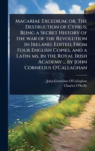 Cover image for Macariae Excedium; or, The Destruction of Cyprus; Being a Secret History of the war of the Revolution in Ireland. Edited, From Four English Copies, and a Latin ms. in the Royal Irish Academy ... by John Cornelius O'Callaghan