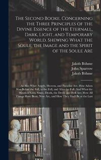 Cover image for The Second Booke. Concerning the Three Principles of the Divine Essence of the Eternall, Dark, Light, and Temporary World. Shewing What the Soule, the Image and the Spirit of the Soule Are; as Also What Angels, Heaven, and Paradise Are. How Adam Was...