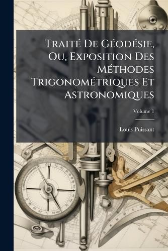 Cover image for Trait de Godsie, Ou, Exposition Des Mthodes Trigonomtriques Et Astronomiques: Applicables Soit La Mesure de La Terre, Soit La Confection Des Canevas Des Cartes Et Des Plans Topographiques, Volume 1