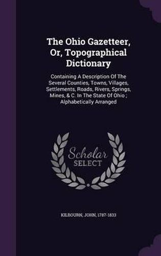 Cover image for The Ohio Gazetteer, Or, Topographical Dictionary: Containing a Description of the Several Counties, Towns, Villages, Settlements, Roads, Rivers, Springs, Mines, & C. in the State of Ohio; Alphabetically Arranged