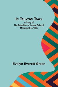 Cover image for In Taunton town; A story of the rebellion of James Duke of Monmouth in 1685