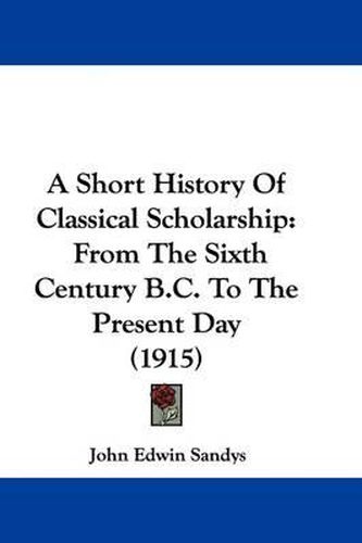 A Short History of Classical Scholarship: From the Sixth Century B.C. to the Present Day (1915)