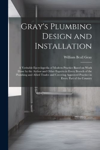 Gray's Plumbing Design and Installation; a Veritable Encyclopedia of Modern Practice Based on Work Done by the Author and Other Experts in Every Branch of the Plumbing and Allied Trades and Covering Approved Practice in Every Part of the Country