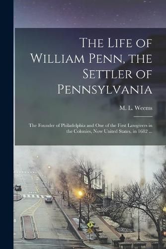 Cover image for The Life of William Penn, the Settler of Pennsylvania: the Founder of Philadelphia and One of the First Lawgivers in the Colonies, Now United States, in 1682 ...