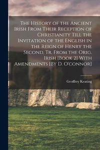 Cover image for The History of the Ancient Irish From Their Reception of Christianity Till the Invitation of the English in the Reign of Henry the Second, Tr. From the Orig. Irish [Book 2] With Amendments [By D. O'connor]