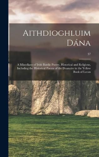 Cover image for Aithdioghluim Da&#769;na: a Miscellany of Irish Bardic Poetry, Historical and Religious, Including the Historical Poems of the Duanaire in the Yellow Book of Lecan; 37