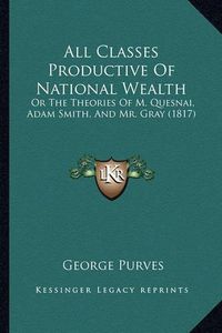 Cover image for All Classes Productive of National Wealth: Or the Theories of M. Quesnai, Adam Smith, and Mr. Gray (1817)