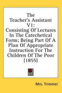 Cover image for The Teacher's Assistant V1: Consisting of Lectures in the Catechetical Form; Being Part of a Plan of Appropriate Instruction for the Children of the Poor (1855)