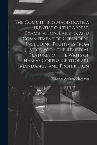 Cover image for The Committing Magistrate, a Treatise on the Arrest, Examination, Bailing, and Commitment of Offenders, Including Fugitives From Justice, With the Remedial Features of the Writs of Habeas Corpus, Certiorari, Mandamus, and Prohibition