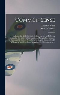 Cover image for Common Sense: Addressed to the Inhabitants of America,: on the Following Interesting Subjects: I. Of the Origin and Design of Government in General, With Concise Remarks on the English Constitution. II. Of Monarchy and Hereditary Succession. III....