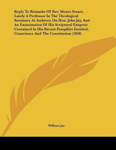 Reply to Remarks of REV. Moses Stuart, Lately a Professor in the Theological Seminary at Andover, on Hon. John Jay, and an Examination of His Scriptural Exegesis Contained in His Recent Pamphlet Entitled, Conscience and the Constitution (1850)