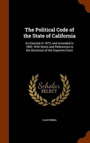 Cover image for The Political Code of the State of California: As Enacted in 1872, and Amended in 1883. with Notes and References to the Decisions of the Supreme Court