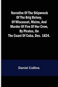 Cover image for Narrative of the shipwreck of the brig Betsey, of Wiscasset, Maine, and murder of five of her crew, by pirates, on the coast of Cuba, Dec. 1824.