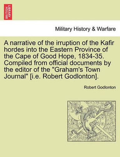 Cover image for A Narrative of the Irruption of the Kafir Hordes Into the Eastern Province of the Cape of Good Hope, 1834-35. Compiled from Official Documents by the Editor of the  Graham's Town Journal  [I.E. Robert Godlonton].