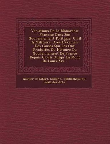 Cover image for Variations de La Monarchie Fran Oise Dans Son Gouvernement Politique, Civil & Militaire, Avec L'Examen Des Causes Qui Les Ont Produites Ou Histoire Du Gouvernement de France Depuis Clovis Jusqu' La Mort de Louis XIV...