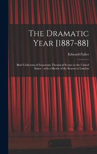 Cover image for The Dramatic Year [1887-88]: Brief Criticisms of Important Theatrical Events in the United States: With a Sketch of the Season in London