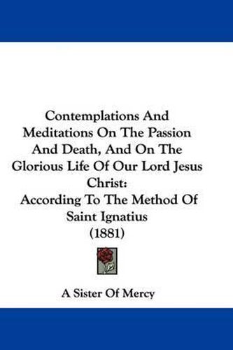 Contemplations and Meditations on the Passion and Death, and on the Glorious Life of Our Lord Jesus Christ: According to the Method of Saint Ignatius (1881)