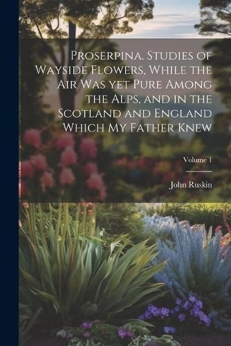 Cover image for Proserpina. Studies of Wayside Flowers, While the air was yet Pure Among the Alps, and in the Scotland and England Which my Father Knew; Volume 1