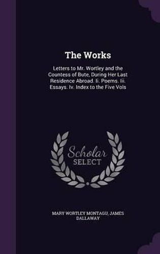 The Works: Letters to Mr. Wortley and the Countess of Bute, During Her Last Residence Abroad. II. Poems. III. Essays. IV. Index to the Five Vols