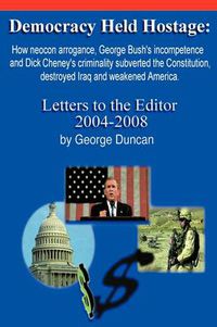 Cover image for Democracy Held Hostage: How Neocon Arrogance, George Bush's Incompetence and Dick Cheney's Criminality Subverted the Constitution, Destroyed Iraq and Weakened America -Letters to the Editor 2004-2008