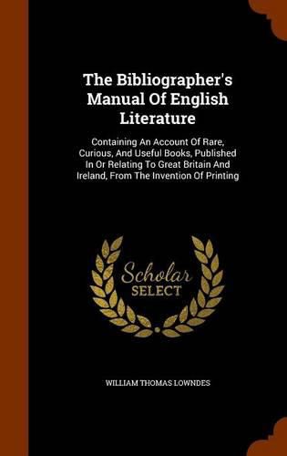 The Bibliographer's Manual of English Literature: Containing an Account of Rare, Curious, and Useful Books, Published in or Relating to Great Britain and Ireland, from the Invention of Printing