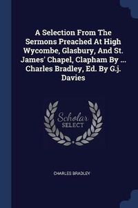 Cover image for A Selection from the Sermons Preached at High Wycombe, Glasbury, and St. James' Chapel, Clapham by ... Charles Bradley, Ed. by G.J. Davies