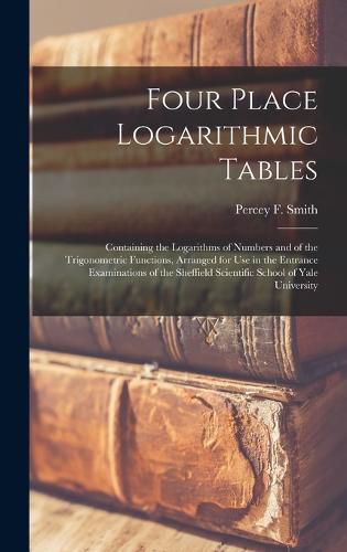Cover image for Four Place Logarithmic Tables; Containing the Logarithms of Numbers and of the Trigonometric Functions, Arranged for Use in the Entrance Examinations of the Sheffield Scientific School of Yale University