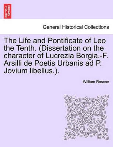 Cover image for The Life and Pontificate of Leo the Tenth. (Dissertation on the Character of Lucrezia Borgia.-F. Arsilli de Poetis Urbanis Ad P. Jovium Libellus.). Vol. IV