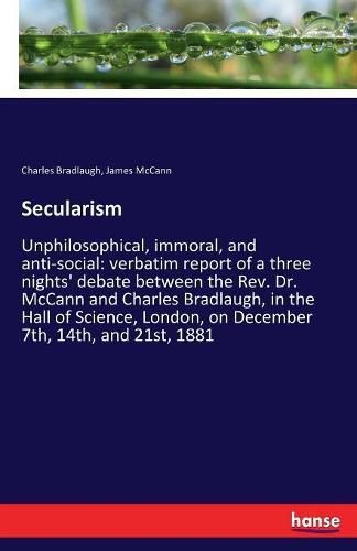 Secularism: Unphilosophical, immoral, and anti-social: verbatim report of a three nights' debate between the Rev. Dr. McCann and Charles Bradlaugh, in the Hall of Science, London, on December 7th, 14th, and 21st, 1881