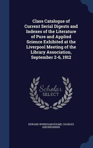 Cover image for Class Catalogue of Current Serial Digests and Indexes of the Literature of Pure and Applied Science Exhibited at the Liverpool Meeting of the Library Association, September 2-6, 1912