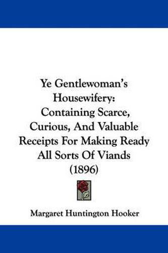 Cover image for Ye Gentlewoman's Housewifery: Containing Scarce, Curious, and Valuable Receipts for Making Ready All Sorts of Viands (1896)