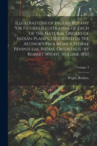 Illustrations of Indian Botany ?or Figures Illustrative of Each of the Natural Orders of Indian Plants, Described in the Author's Prodromus Florae Peninsulae Indiae Orientalis /by Robert Wight. Volume 1850; Volume 2