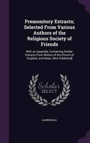 Premonitory Extracts; Selected from Various Authors of the Religious Society of Friends: With an Appendix, Containing Similar Extracts from Writers of the Church of England; And Notes. [Not Published]