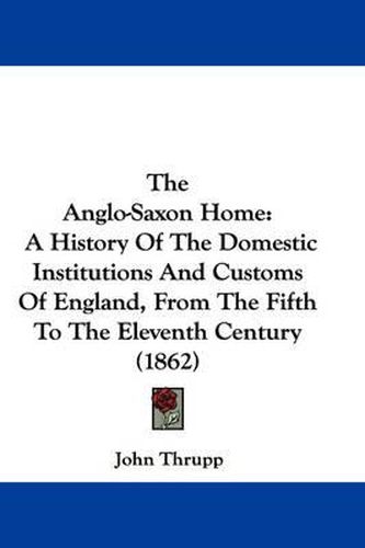 Cover image for The Anglo-Saxon Home: A History of the Domestic Institutions and Customs of England, from the Fifth to the Eleventh Century (1862)