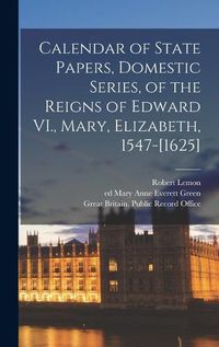 Cover image for Calendar of State Papers, Domestic Series, of the Reigns of Edward VI., Mary, Elizabeth, 1547-[1625]