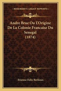 Cover image for Andre Brue Ou L'Origine de La Colonie Francaise Du Senegal (1874)